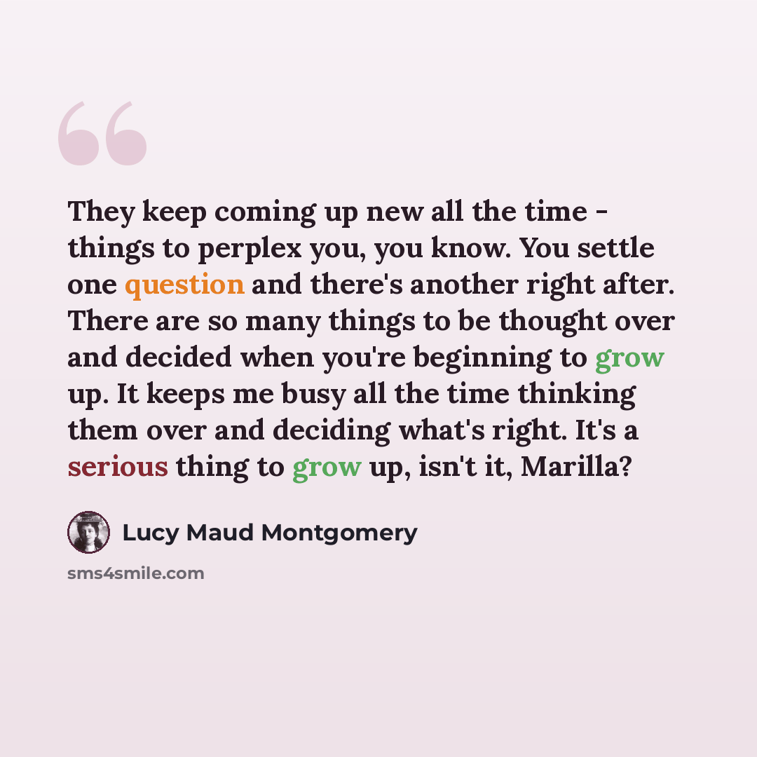 “They keep coming up new all the time - things to perplex you, you know. You settle one question and there's another right after. There are so many things to be thought over and decided when you're beginning to grow up. It keeps me busy all the time thinking them over and deciding what's right…” quote by Lucy Maud Montgomery