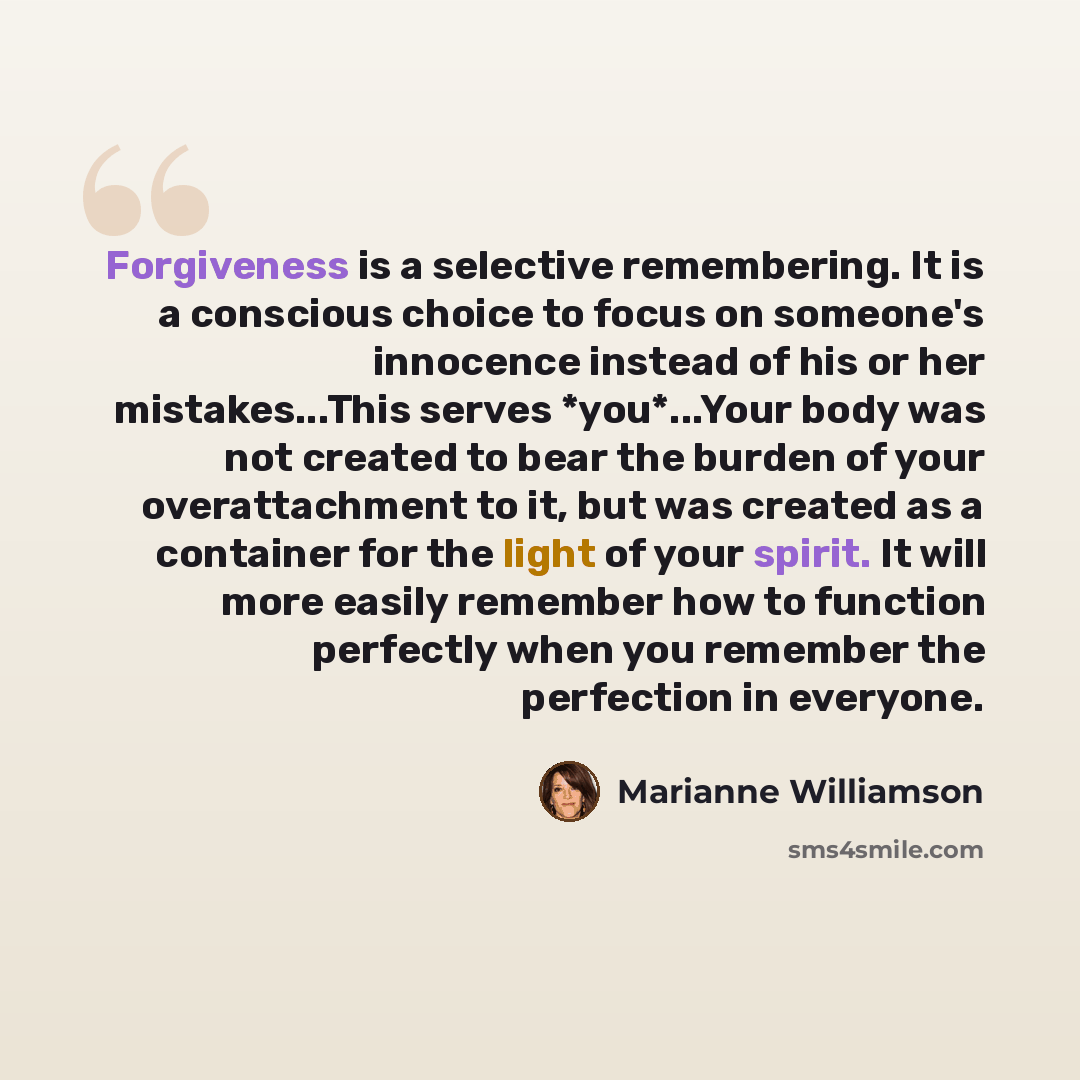 “Forgiveness is a selective remembering. It is a conscious choice to focus on someone's innocence instead of his or her mistakes...This serves *you*...Your body was not created to bear the burden of your overattachment to it, but was created as a container for the light of your spirit. It will more…” quote by Marianne Williamson