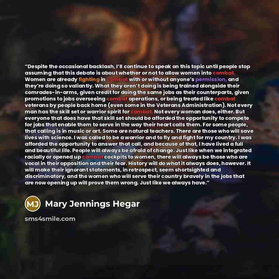 “Despite the occasional backlash, I’ll continue to speak on this topic until people stop assuming that this debate is about whether or not to allow women into combat. Women are already fighting in combat with or without anyone’s permission, and they’re doing so valiantly. What they aren’t doing is…” quote by Mary Jennings Hegar