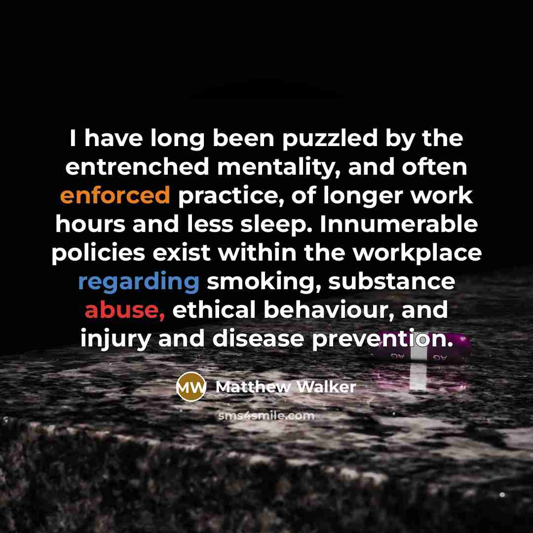 “I have long been puzzled by the entrenched mentality, and often enforced practice, of longer work hours and less sleep. Innumerable policies exist within the workplace regarding smoking, substance abuse, ethical behaviour, and injury and disease prevention.” quote by Matthew Walker