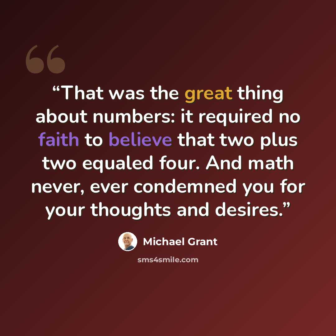“That was the great thing about numbers: it required no faith to believe that two plus two equaled four. And math never, ever condemned you for your thoughts and desires.” quote by Michael Grant