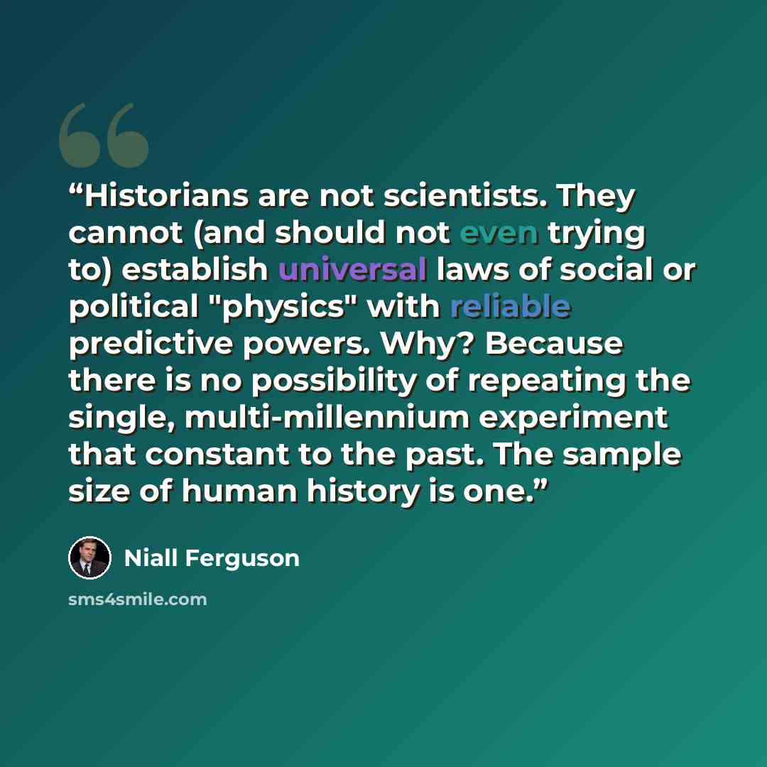 “Historians are not scientists. They cannot (and should not even trying to) establish universal laws of social or political "physics" with reliable predictive powers. Why? Because there is no possibility of repeating the single, multi-millennium experiment that constant to the past. The sample size…” quote by Niall Ferguson