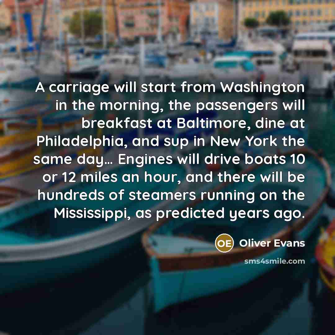 “A carriage will start from Washington in the morning, the passengers will breakfast at Baltimore, dine at Philadelphia, and sup in New York the same day… Engines will drive boats 10 or 12 miles an hour, and there will be hundreds of steamers running on the Mississippi, as predicted years ago.” quote by Oliver Evans