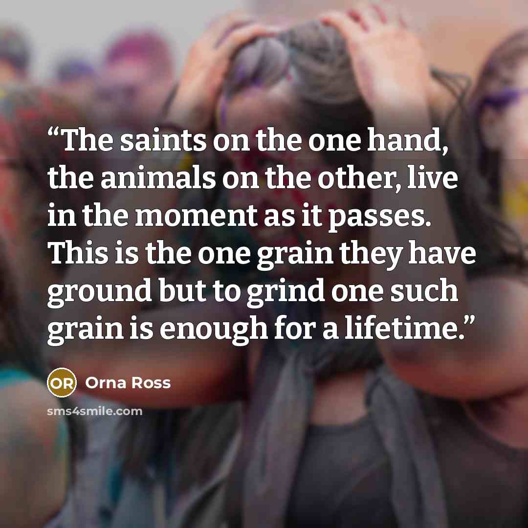 “The saints on the one hand, the animals on the other, live in the moment as it passes. This is the one grain they have ground but to grind one such grain is enough for a lifetime.” quote by Orna Ross