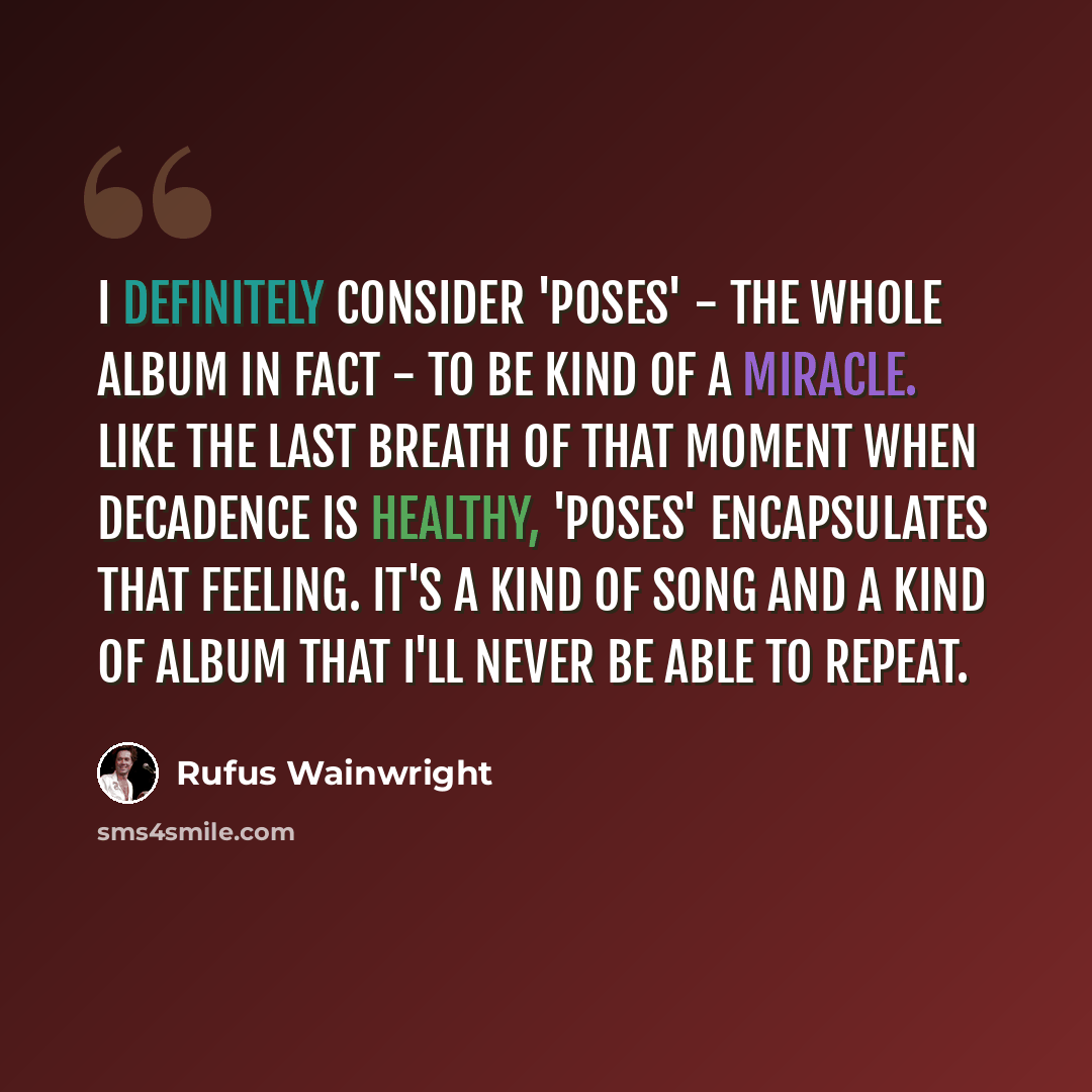 “I definitely consider 'Poses' - the whole album in fact - to be kind of a miracle. Like the last breath of that moment when decadence is healthy, 'Poses' encapsulates that feeling. It's a kind of song and a kind of album that I'll never be able to repeat.” quote by Rufus Wainwright