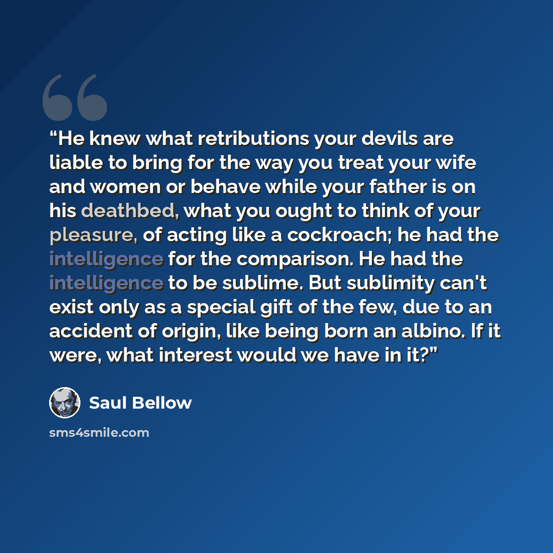 “He knew what retributions your devils are liable to bring for the way you treat your wife and women or behave while your father is on his deathbed, what you ought to think of your pleasure, of acting like a cockroach; he had the intelligence for the comparison. He had the intelligence to be…” quote by Saul Bellow