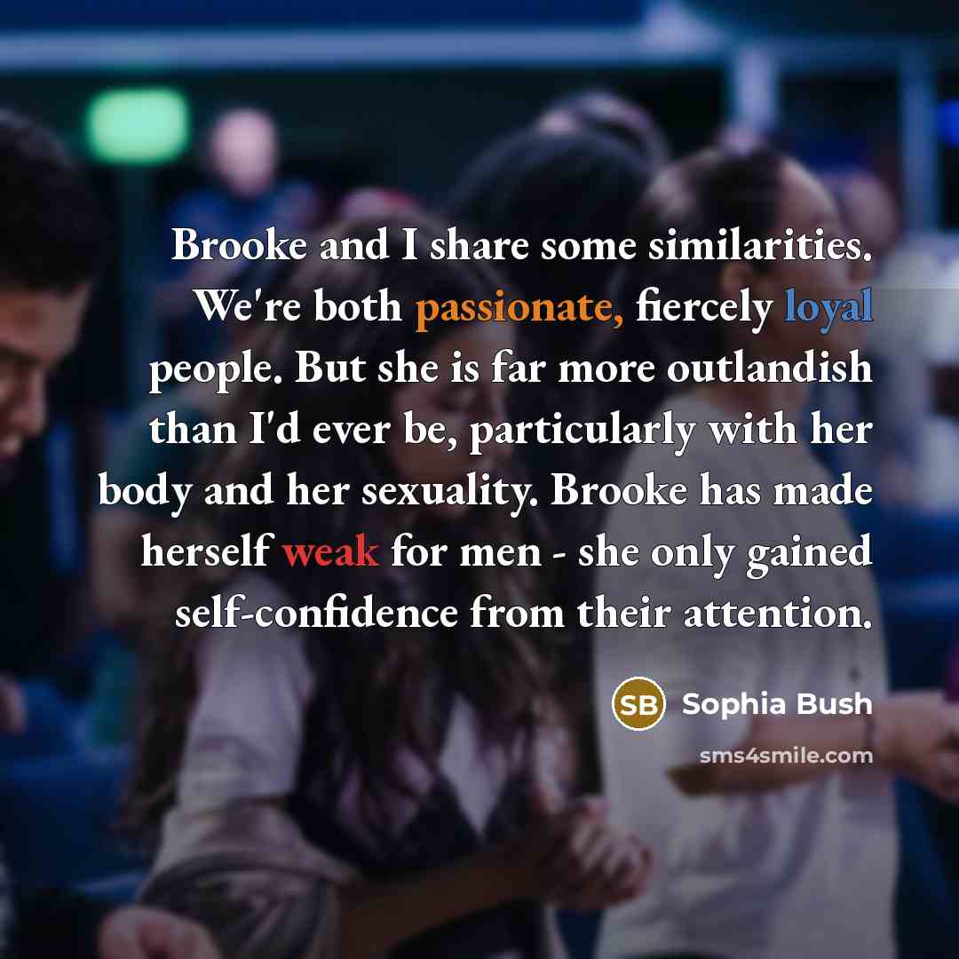 “Brooke and I share some similarities. We're both passionate, fiercely loyal people. But she is far more outlandish than I'd ever be, particularly with her body and her sexuality. Brooke has made herself weak for men - she only gained self-confidence from their attention.” quote by Sophia Bush