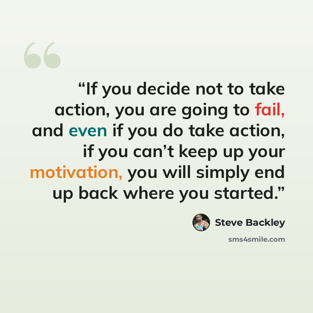 “If you decide not to take action, you are going to fail, and even if you do take action, if you can’t keep up your motivation, you will simply end up back where you started.” quote by Steve Backley
