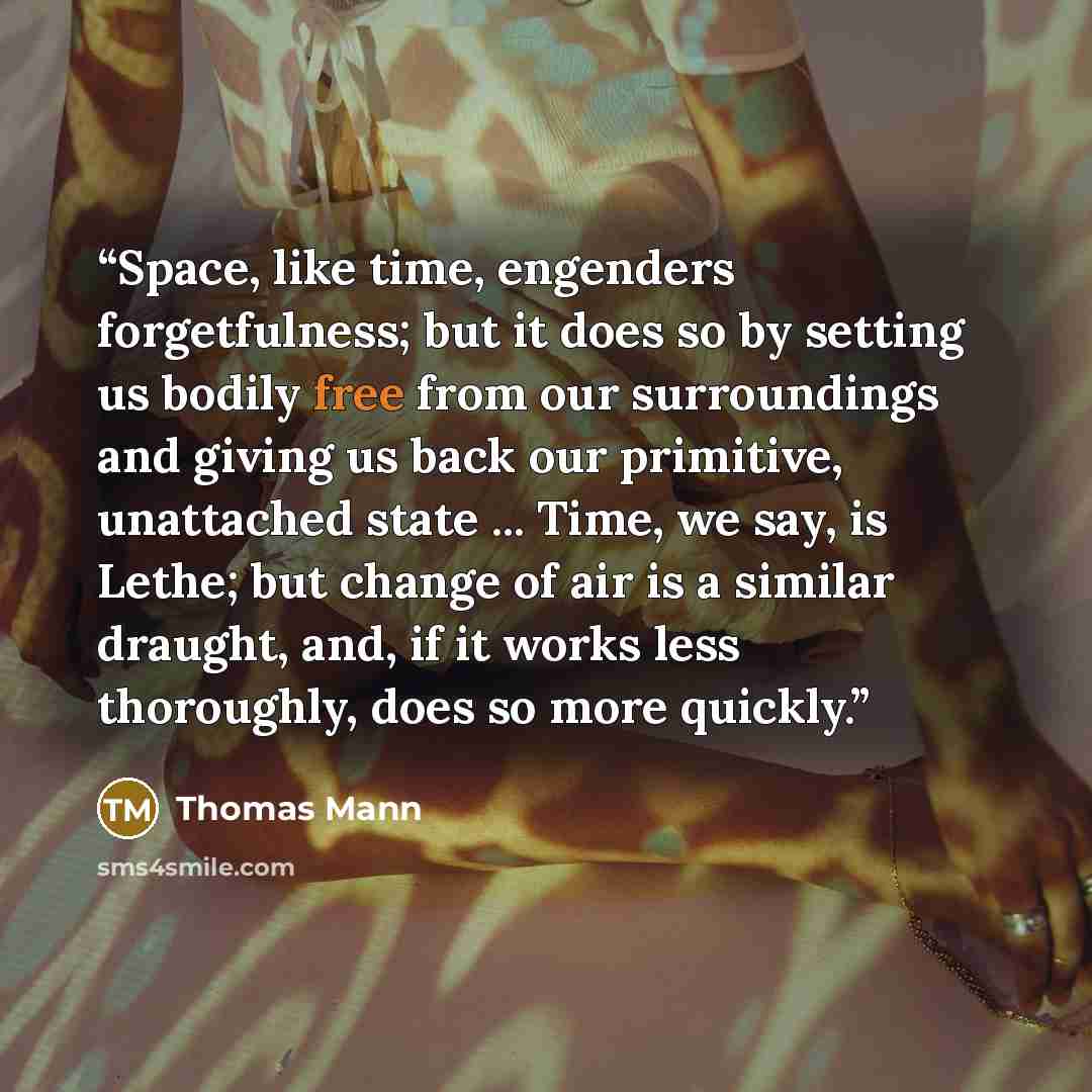 “Space, like time, engenders forgetfulness; but it does so by setting us bodily free from our surroundings and giving us back our primitive, unattached state ... Time, we say, is Lethe; but change of air is a similar draught, and, if it works less thoroughly, does so more quickly.” quote by Thomas Mann