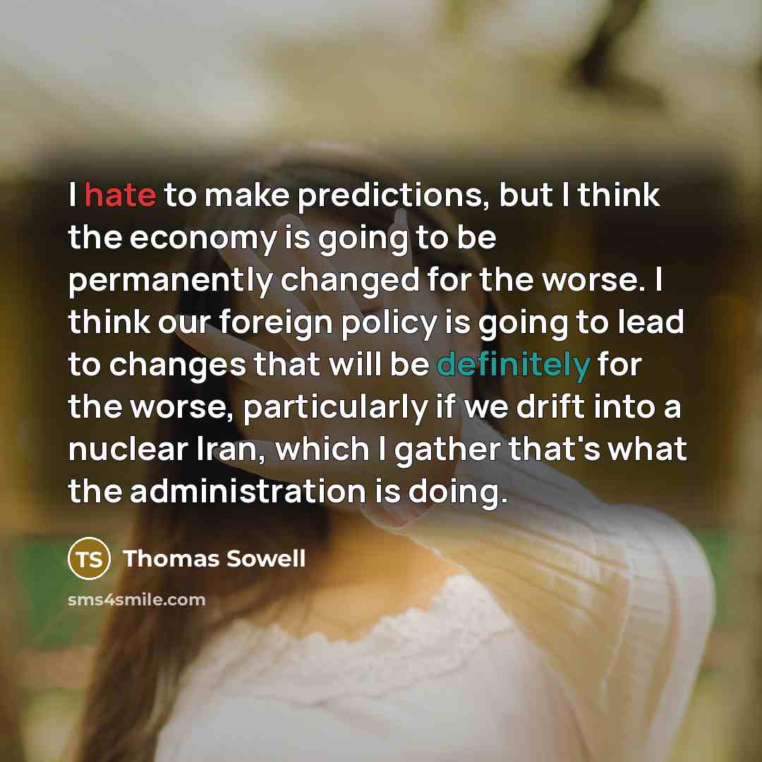 “I hate to make predictions, but I think the economy is going to be permanently changed for the worse. I think our foreign policy is going to lead to changes that will be definitely for the worse, particularly if we drift into a nuclear Iran, which I gather that's what the administration is doing.” quote by Thomas Sowell