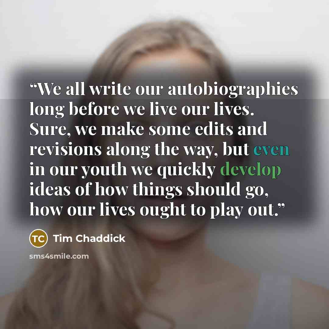 “We all write our autobiographies long before we live our lives. Sure, we make some edits and revisions along the way, but even in our youth we quickly develop ideas of how things should go, how our lives ought to play out.” quote by Tim Chaddick