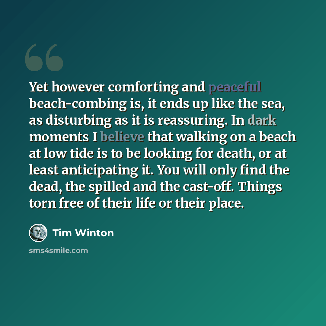 “Yet however comforting and peaceful beach-combing is, it ends up like the sea, as disturbing as it is reassuring. In dark moments I believe that walking on a beach at low tide is to be looking for death, or at least anticipating it. You will only find the dead, the spilled and the cast-off. Things…” quote by Tim Winton