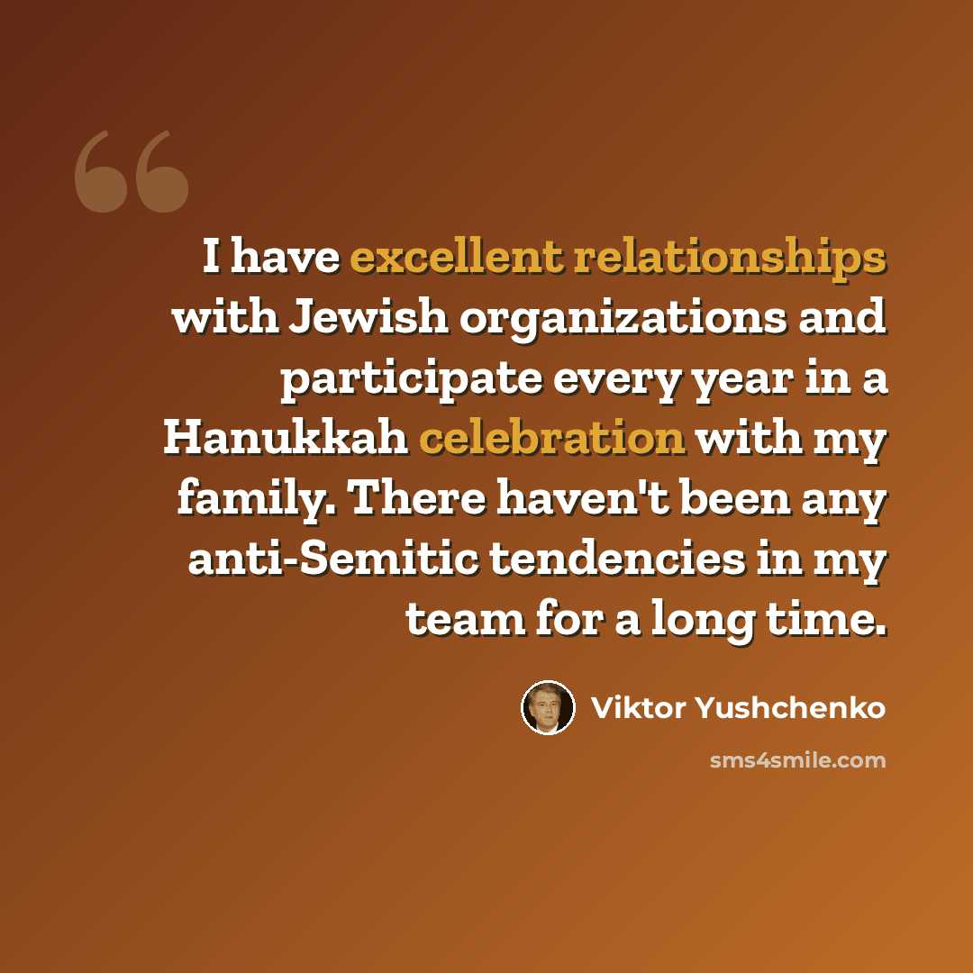 “I have excellent relationships with Jewish organizations and participate every year in a Hanukkah celebration with my family. There haven't been any anti-Semitic tendencies in my team for a long time.” quote by Viktor Yushchenko