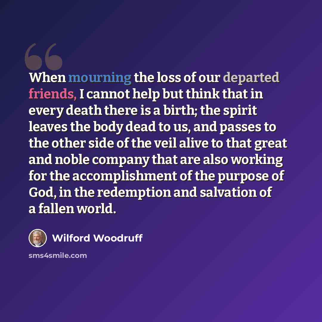 “When mourning the loss of our departed friends, I cannot help but think that in every death there is a birth; the spirit leaves the body dead to us, and passes to the other side of the veil alive to that great and noble company that are also working for the accomplishment of the purpose of God, in…” quote by Wilford Woodruff