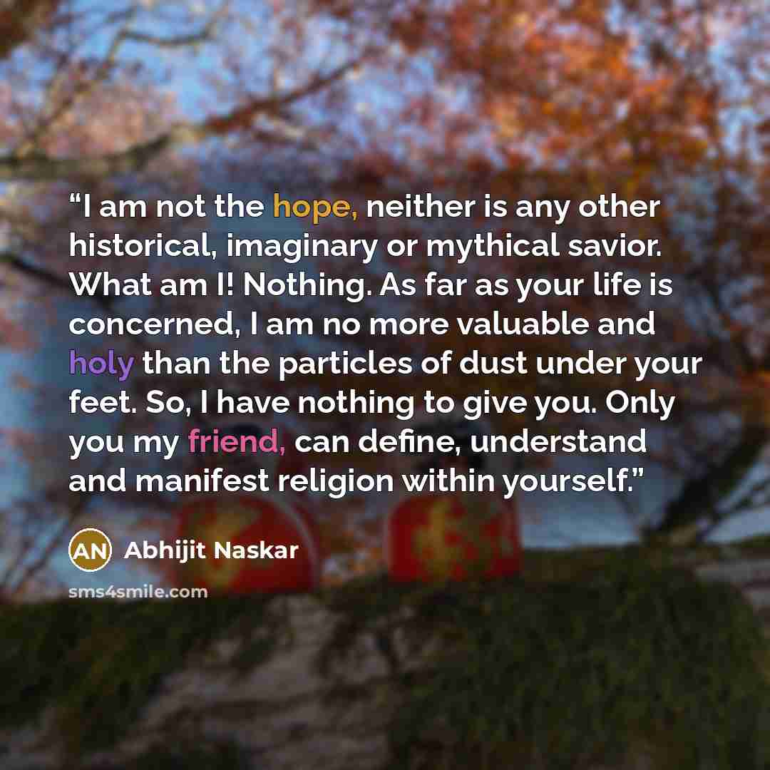 “I am not the hope, neither is any other historical, imaginary or mythical savior. What am I! Nothing. As far as your life is concerned, I am no more valuable and holy than the particles of dust under your feet. So, I have nothing to give you. Only you my friend, can define, understand and manifest…” quote by Abhijit Naskar