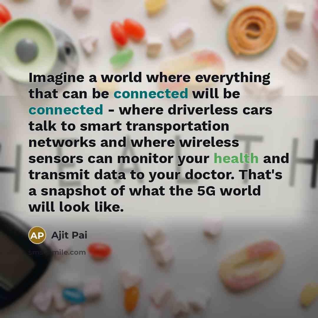 “Imagine a world where everything that can be connected will be connected - where driverless cars talk to smart transportation networks and where wireless sensors can monitor your health and transmit data to your doctor. That's a snapshot of what the 5G world will look like.” quote by Ajit Pai
