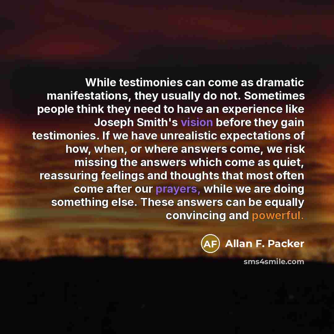 “While testimonies can come as dramatic manifestations, they usually do not. Sometimes people think they need to have an experience like Joseph Smith's vision before they gain testimonies. If we have unrealistic expectations of how, when, or where answers come, we risk missing the answers which…” quote by Allan F. Packer