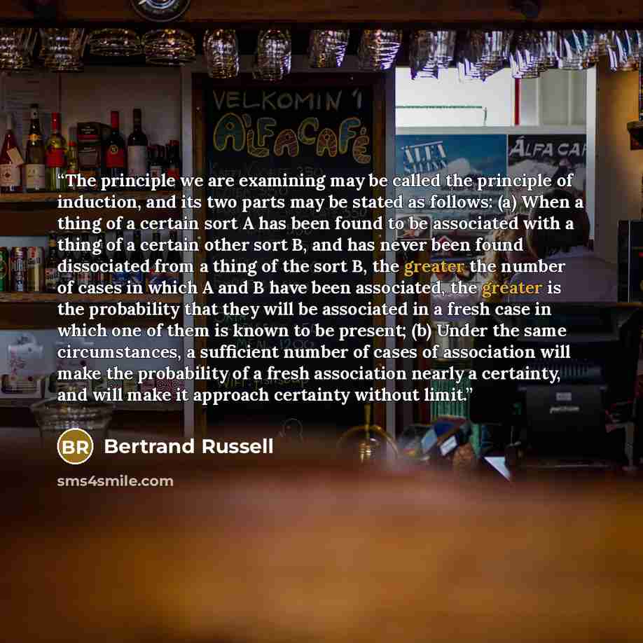 “The principle we are examining may be called the principle of induction, and its two parts may be stated as follows: (a) When a thing of a certain sort A has been found to be associated with a thing of a certain other sort B, and has never been found dissociated from a thing of the sort B, the…” quote by Bertrand Russell