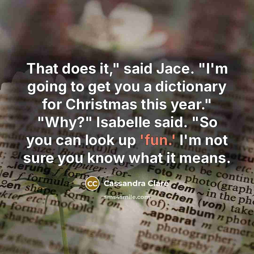 “That does it," said Jace. "I'm going to get you a dictionary for Christmas this year." "Why?" Isabelle said. "So you can look up 'fun.' I'm not sure you know what it means.” quote by Cassandra Clare