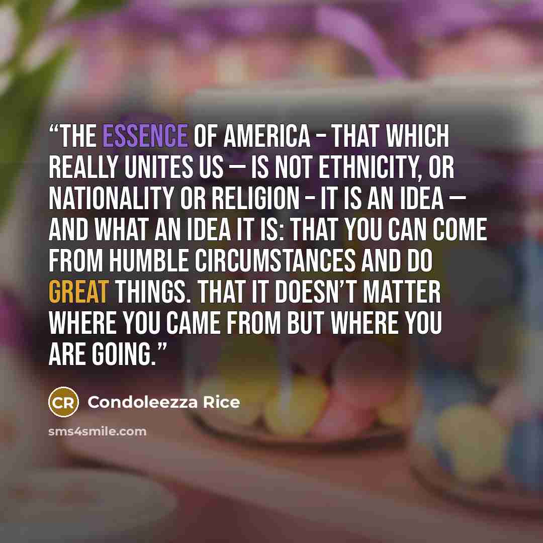 “The essence of America – that which really unites us — is not ethnicity, or nationality or religion – it is an idea — and what an idea it is: That you can come from humble circumstances and do great things. That it doesn’t matter where you came from but where you are going.” quote by Condoleezza Rice