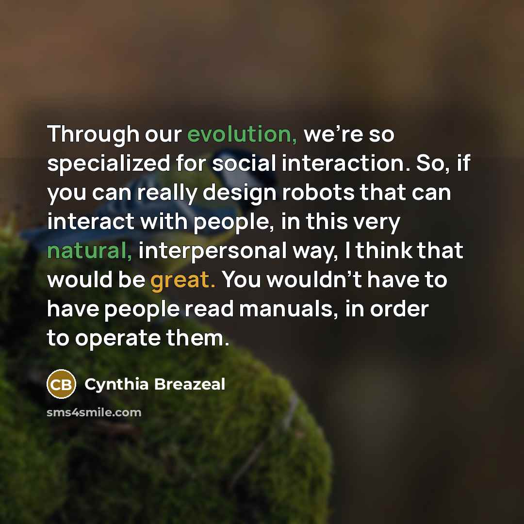 “Through our evolution, we're so specialized for social interaction. So, if you can really design robots that can interact with people, in this very natural, interpersonal way, I think that would be great. You wouldn't have to have people read manuals, in order to operate them.” quote by Cynthia Breazeal