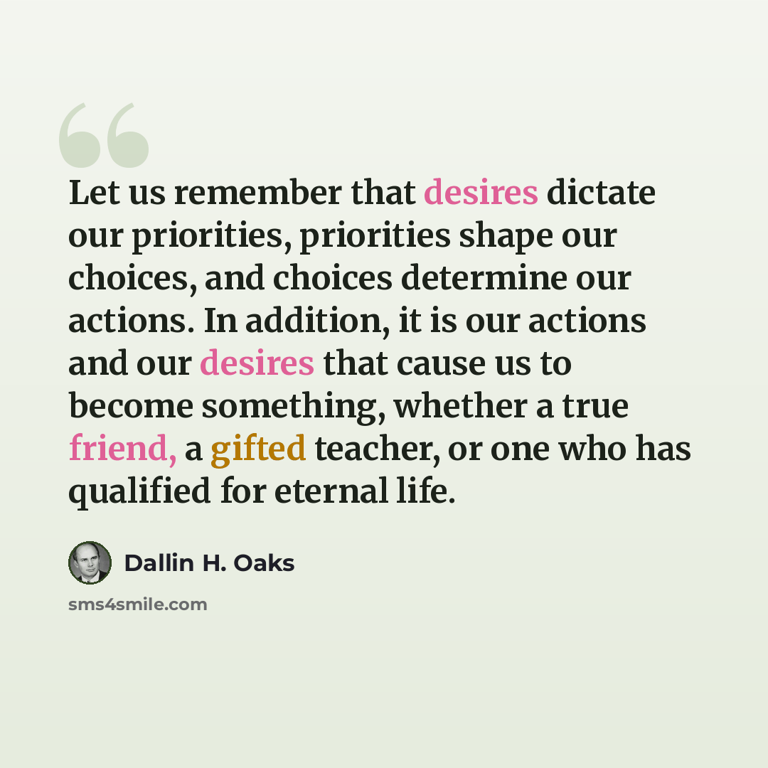 “Let us remember that desires dictate our priorities, priorities shape our choices, and choices determine our actions. In addition, it is our actions and our desires that cause us to become something, whether a true friend, a gifted teacher, or one who has qualified for eternal life.” quote by Dallin H. Oaks