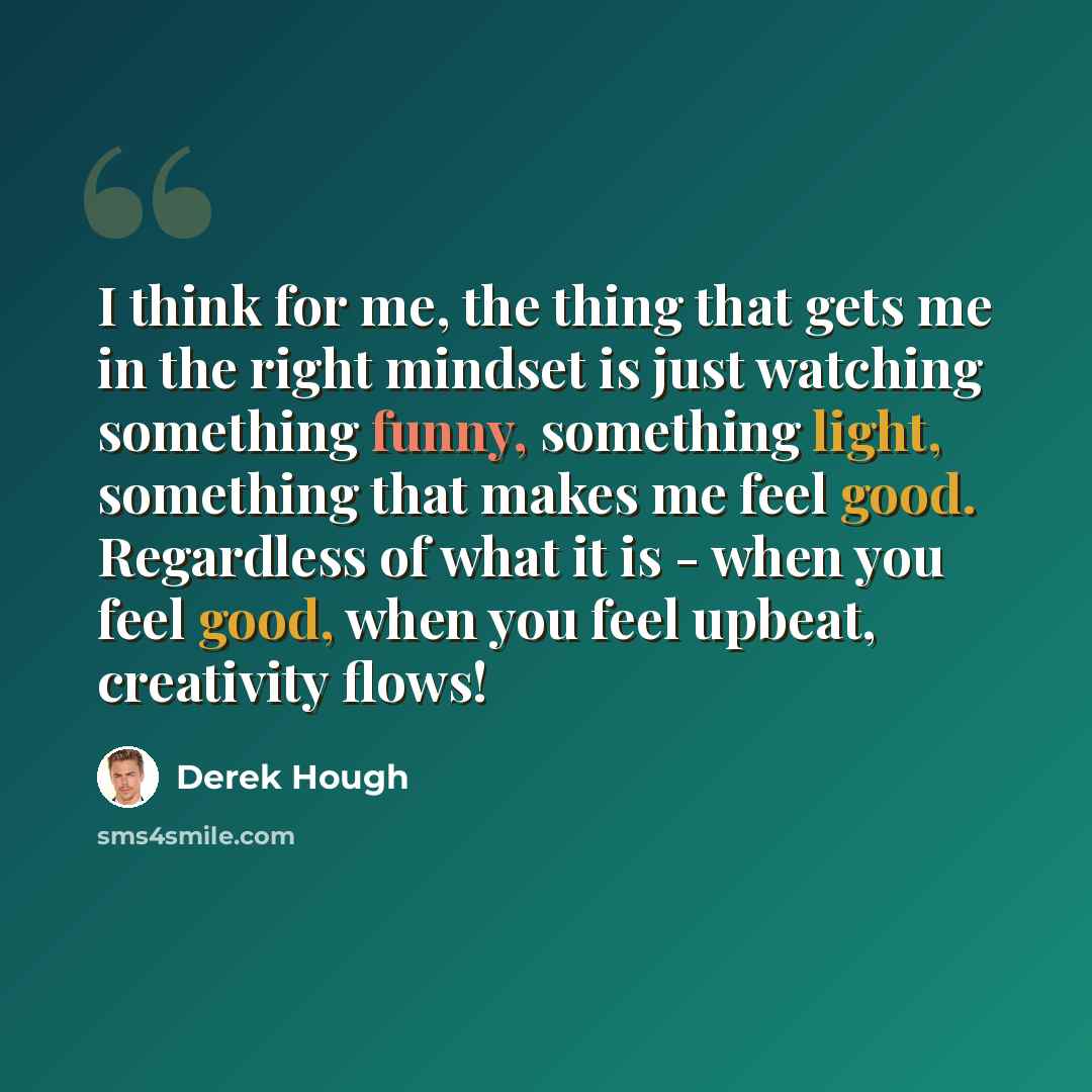 “I think for me, the thing that gets me in the right mindset is just watching something funny, something light, something that makes me feel good. Regardless of what it is - when you feel good, when you feel upbeat, creativity flows!” quote by Derek Hough