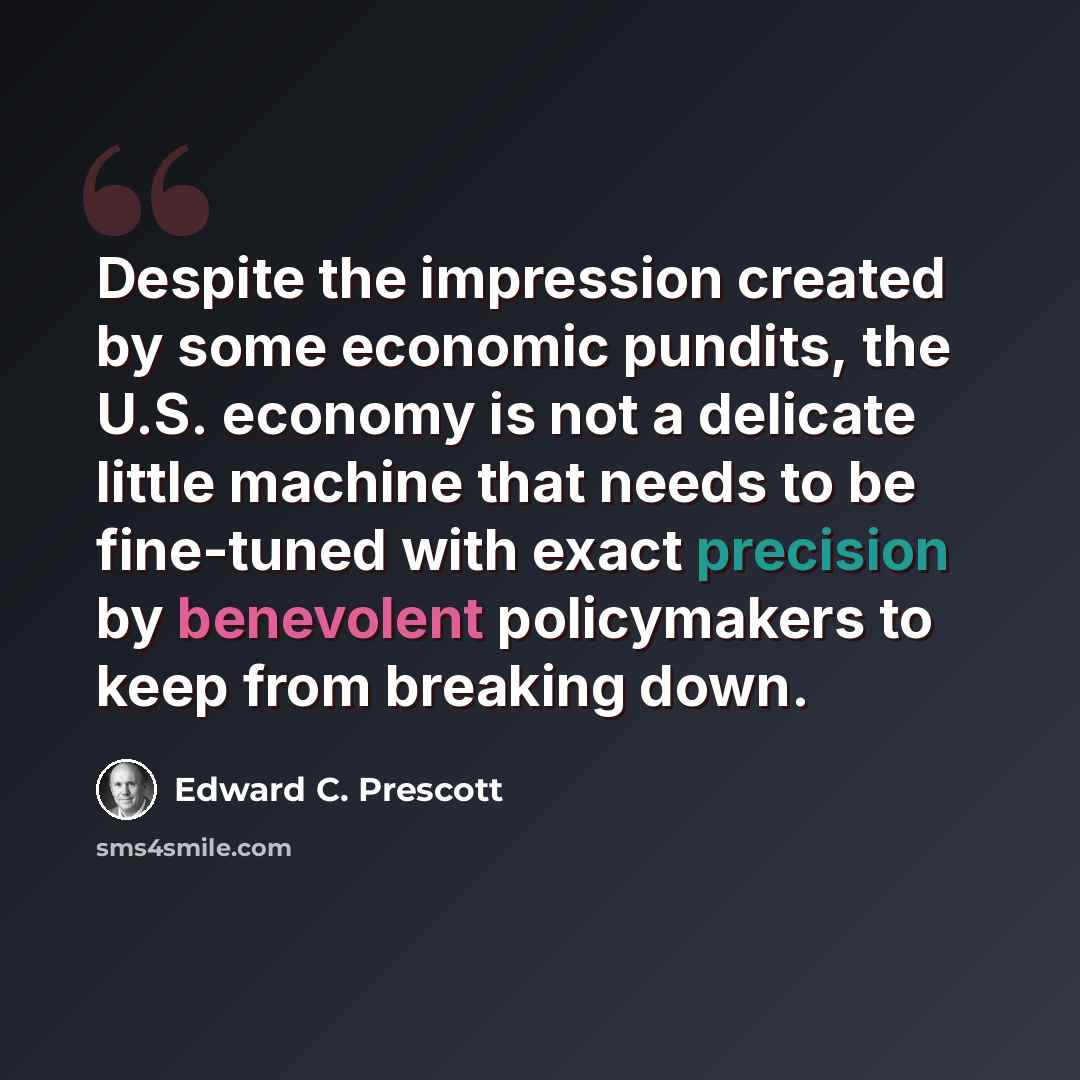 “Despite the impression created by some economic pundits, the U.S. economy is not a delicate little machine that needs to be fine-tuned with exact precision by benevolent policymakers to keep from breaking down.” quote by Edward C. Prescott