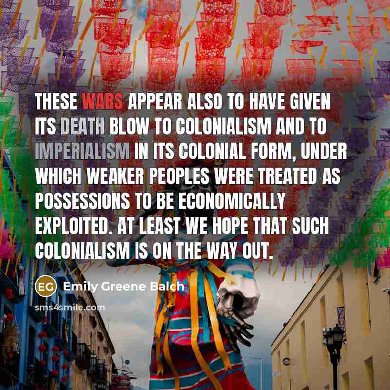 “These wars appear also to have given its death blow to colonialism and to imperialism in its colonial form, under which weaker peoples were treated as possessions to be economically exploited. At least we hope that such colonialism is on the way out.” quote by Emily Greene Balch