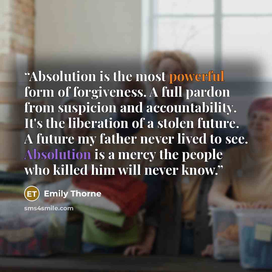 “Absolution is the most powerful form of forgiveness. A full pardon from suspicion and accountability. It's the liberation of a stolen future. A future my father never lived to see. Absolution is a mercy the people who killed him will never know.” quote by Emily Thorne