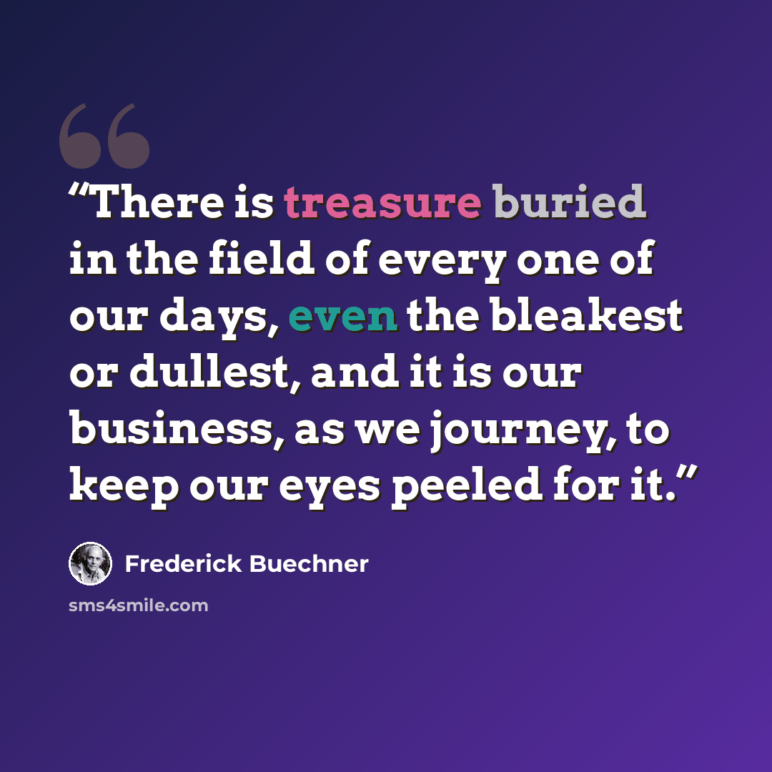 “There is treasure buried in the field of every one of our days, even the bleakest or dullest, and it is our business, as we journey, to keep our eyes peeled for it.” quote by Frederick Buechner