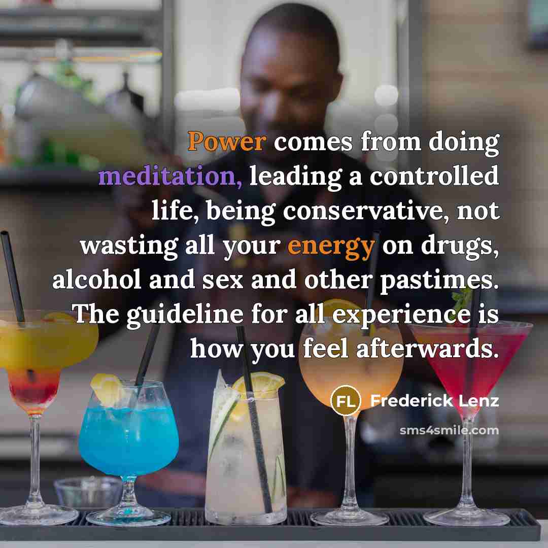 “Power comes from doing meditation, leading a controlled life, being conservative, not wasting all your energy on drugs, alcohol and sex and other pastimes. The guideline for all experience is how you feel afterwards.” quote by Frederick Lenz