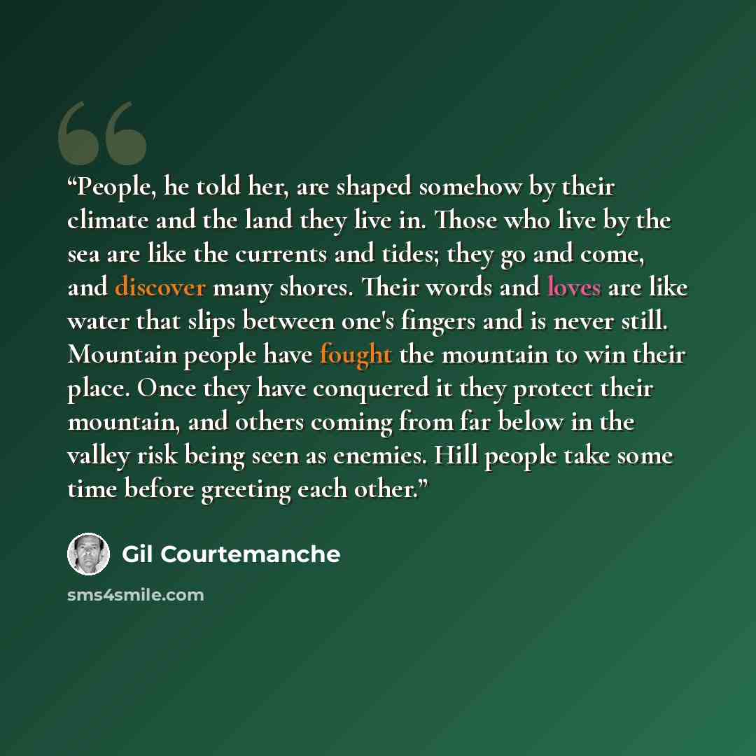“People, he told her, are shaped somehow by their climate and the land they live in. Those who live by the sea are like the currents and tides; they go and come, and discover many shores. Their words and loves are like water that slips between one's fingers and is never still. Mountain people have…” quote by Gil Courtemanche