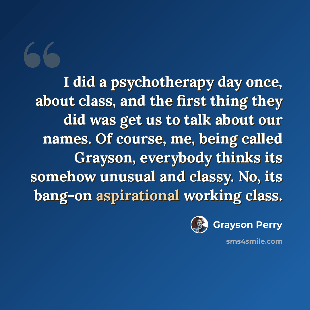 “I did a psychotherapy day once, about class, and the first thing they did was get us to talk about our names. Of course, me, being called Grayson, everybody thinks its somehow unusual and classy. No, its bang-on aspirational working class.” quote by Grayson Perry