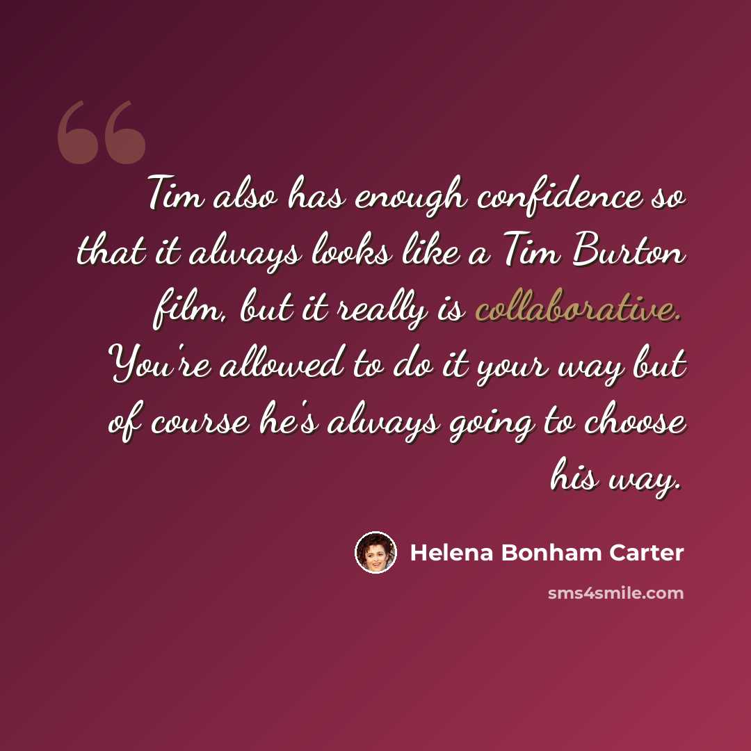 “Tim also has enough confidence so that it always looks like a Tim Burton film, but it really is collaborative. You're allowed to do it your way but of course he's always going to choose his way.” quote by Helena Bonham Carter