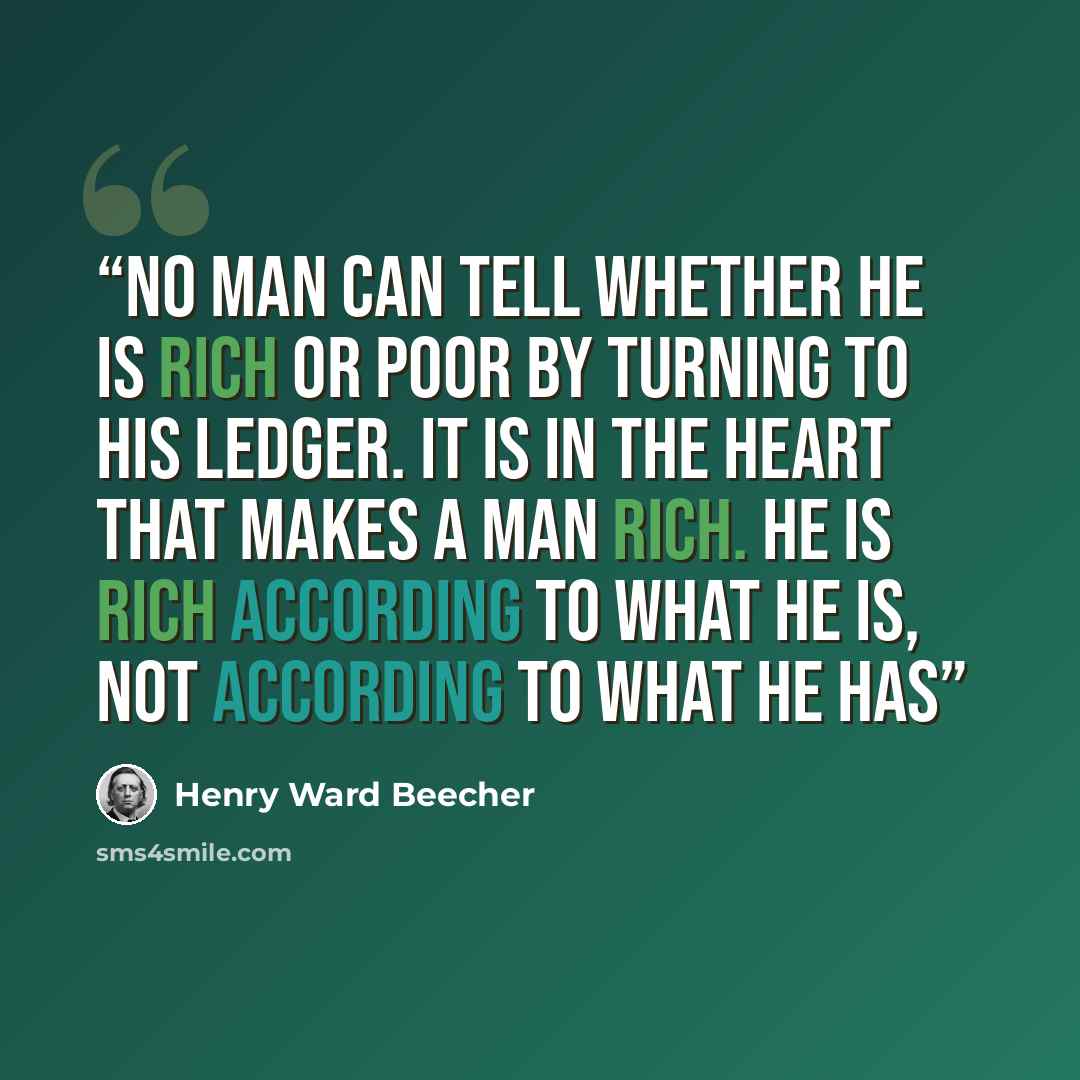 “No man can tell whether he is rich or poor by turning to his ledger. It is in the heart that makes a man rich. He is rich according to what he is, not according to what he has” quote by Henry Ward Beecher