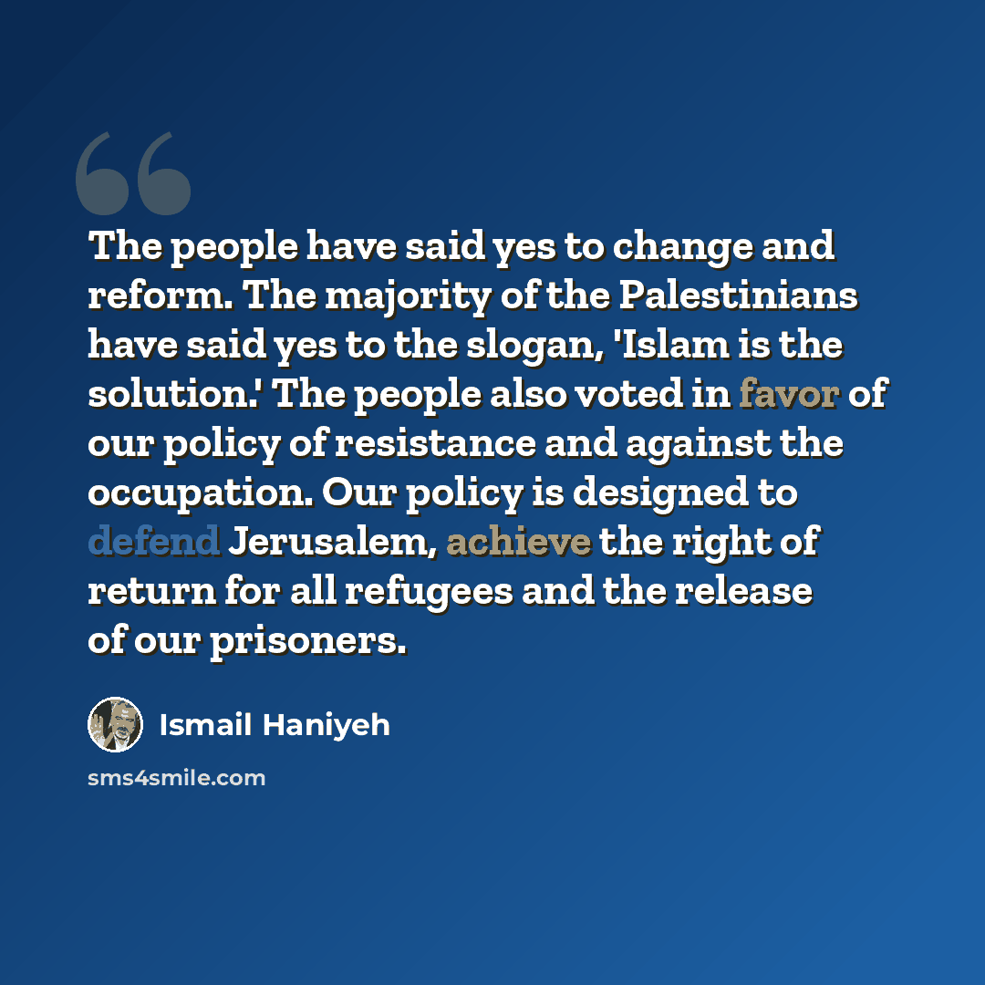 “The people have said yes to change and reform. The majority of the Palestinians have said yes to the slogan, 'Islam is the solution.' The people also voted in favor of our policy of resistance and against the occupation. Our policy is designed to defend Jerusalem, achieve the right of return for…” quote by Ismail Haniyeh