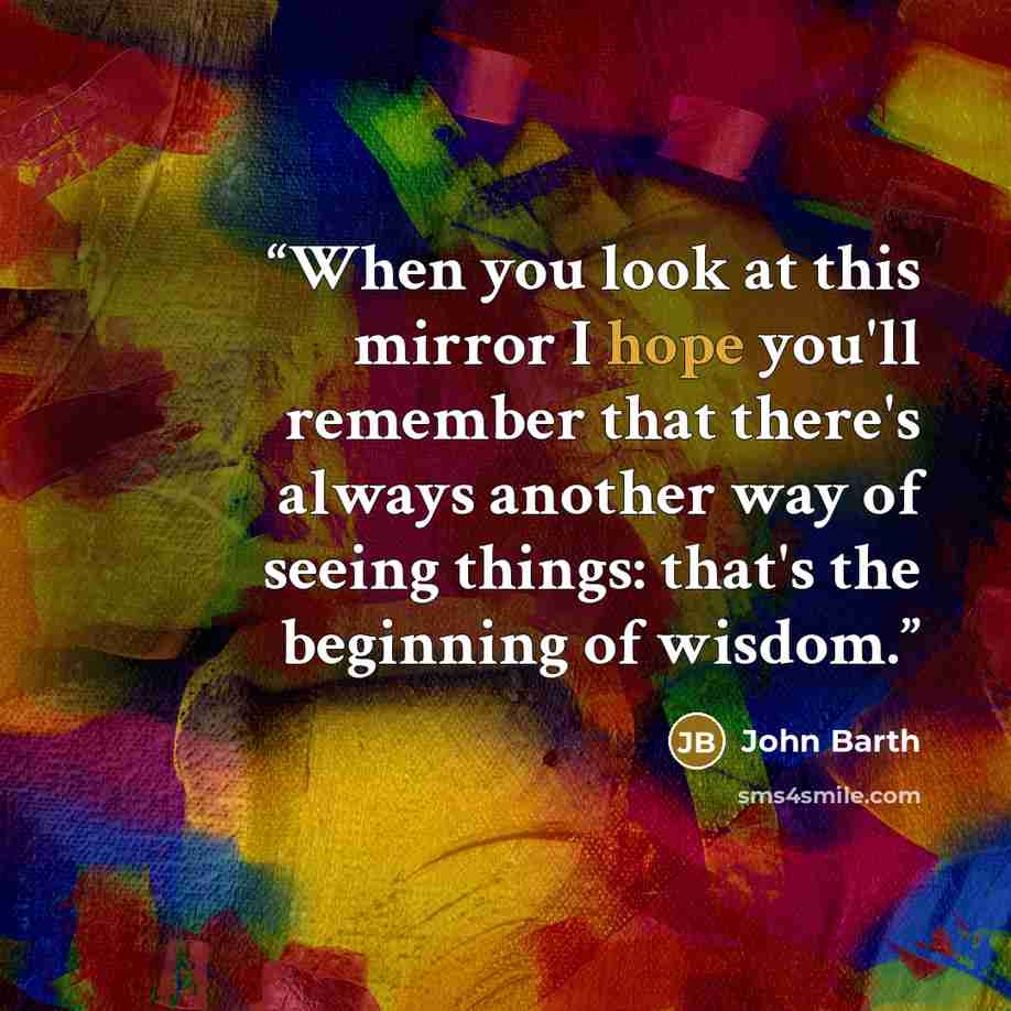 “When you look at this mirror I hope you'll remember that there's always another way of seeing things: that's the beginning of wisdom.” quote by John Barth