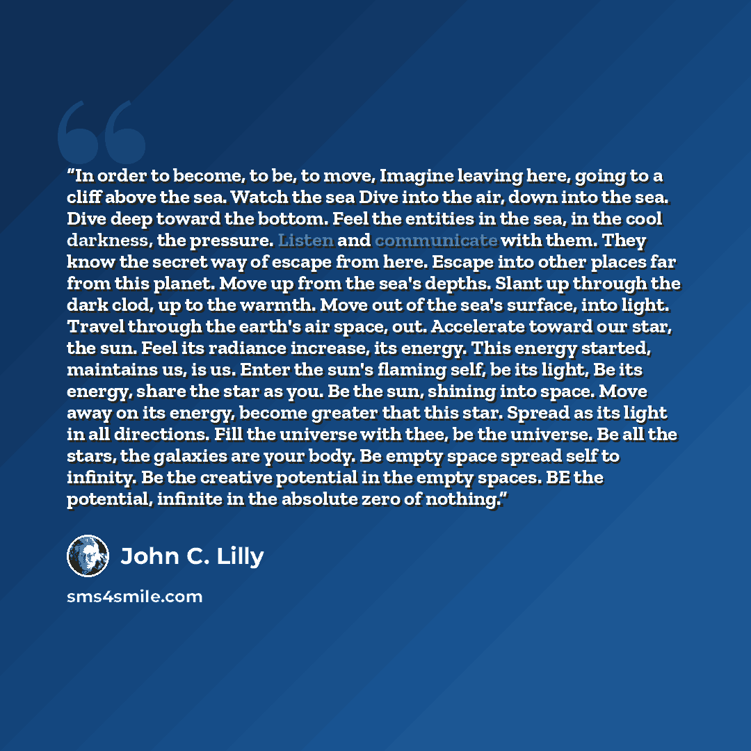 “In order to become, to be, to move, Imagine leaving here, going to a cliff above the sea. Watch the sea Dive into the air, down into the sea. Dive deep toward the bottom. Feel the entities in the sea, in the cool darkness, the pressure. Listen and communicate with them. They know the secret way of…” quote by John C. Lilly