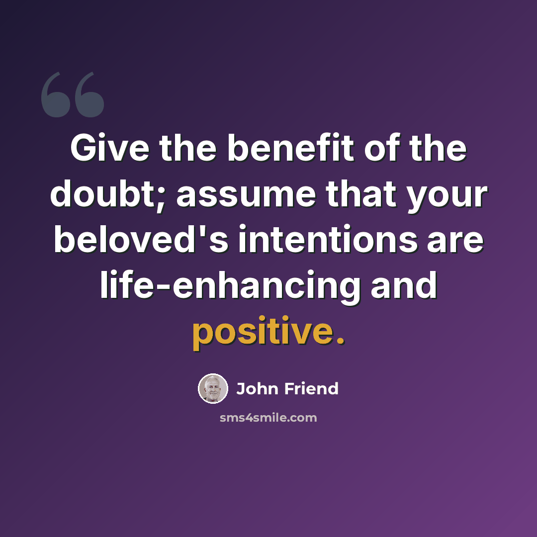 “Give the benefit of the doubt; assume that your beloved's intentions are life-enhancing and positive.” quote by John Friend