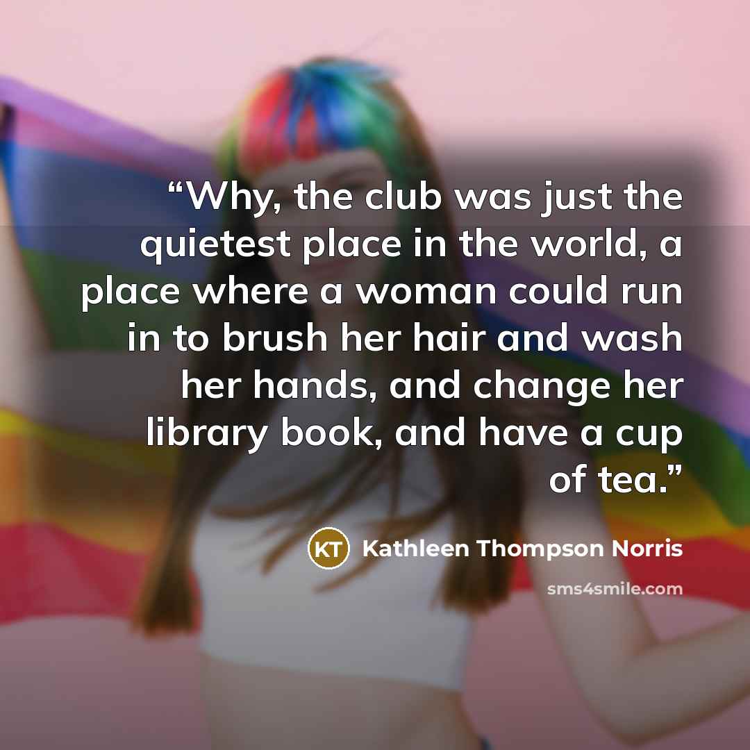 “Why, the club was just the quietest place in the world, a place where a woman could run in to brush her hair and wash her hands, and change her library book, and have a cup of tea.” quote by Kathleen Thompson Norris