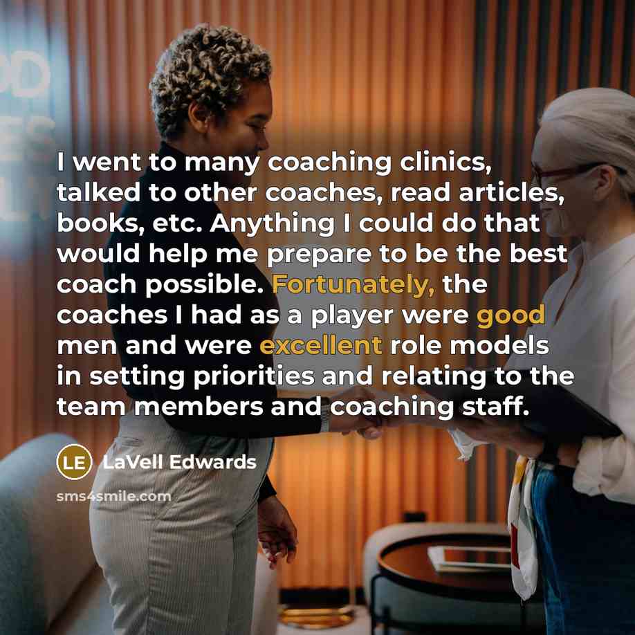 “I went to many coaching clinics, talked to other coaches, read articles, books, etc. Anything I could do that would help me prepare to be the best coach possible. Fortunately, the coaches I had as a player were good men and were excellent role models in setting priorities and relating to the team…” quote by LaVell Edwards