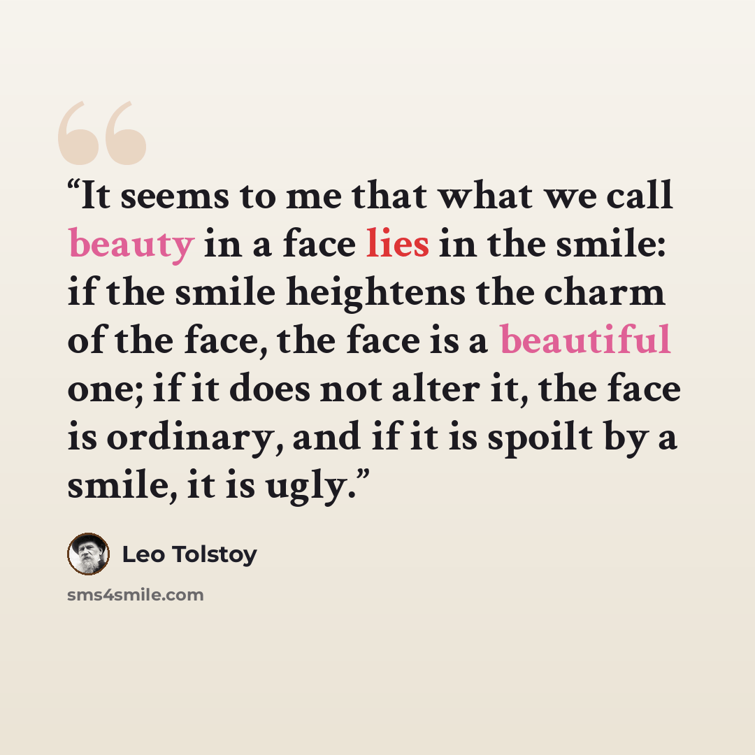 “It seems to me that what we call beauty in a face lies in the smile: if the smile heightens the charm of the face, the face is a beautiful one; if it does not alter it, the face is ordinary, and if it is spoilt by a smile, it is ugly.” quote by Leo Tolstoy