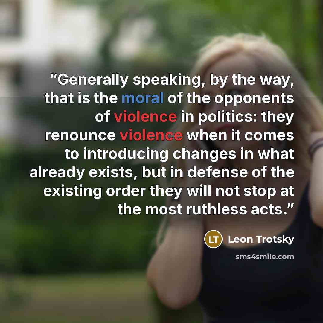 “Generally speaking, by the way, that is the moral of the opponents of violence in politics: they renounce violence when it comes to introducing changes in what already exists, but in defense of the existing order they will not stop at the most ruthless acts.” quote by Leon Trotsky