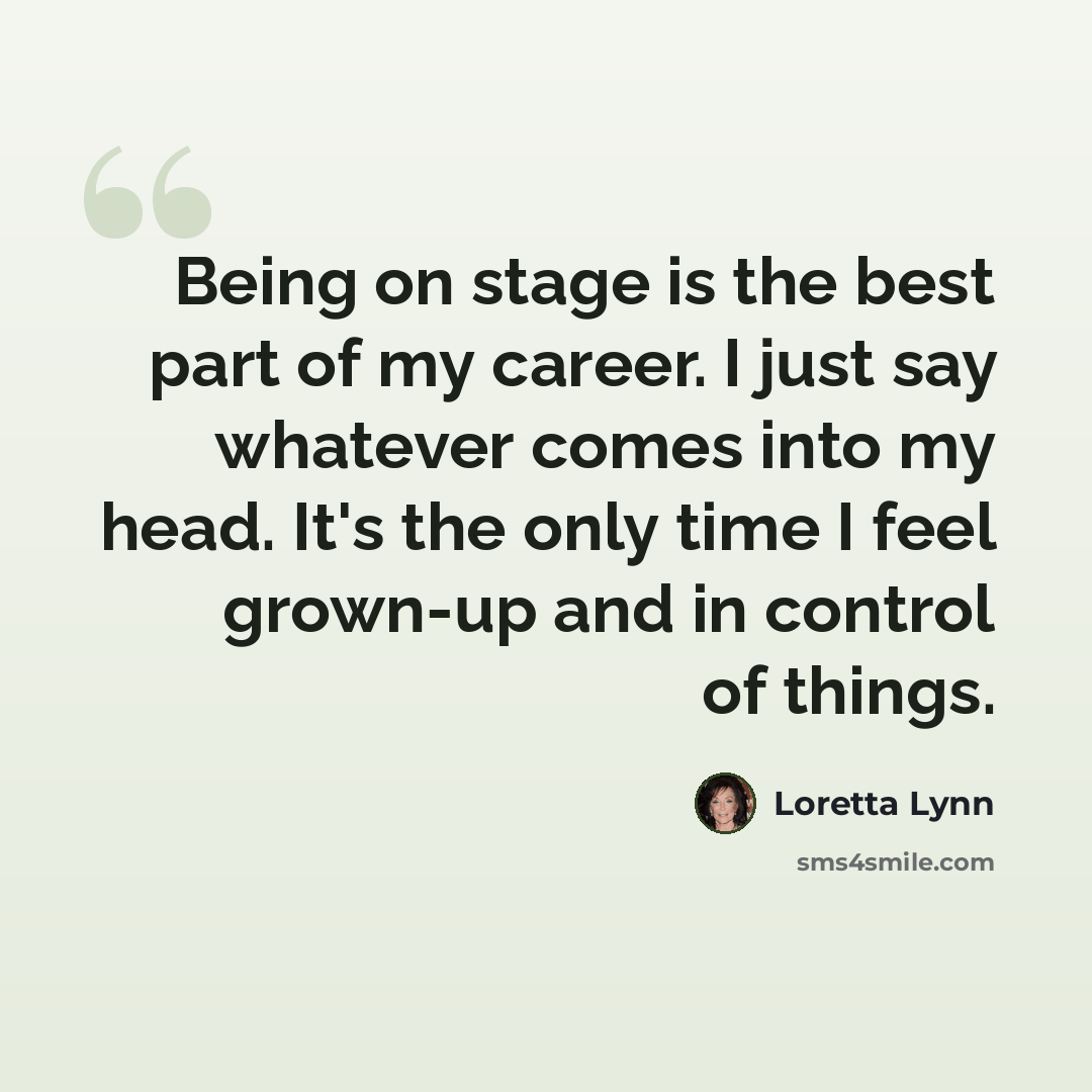 “Being on stage is the best part of my career. I just say whatever comes into my head. It's the only time I feel grown-up and in control of things.” quote by Loretta Lynn