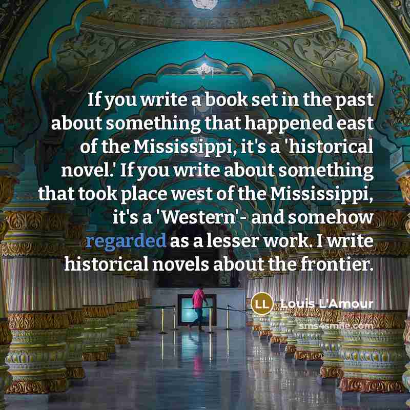 “If you write a book set in the past about something that happened east of the Mississippi, it's a 'historical novel.' If you write about something that took place west of the Mississippi, it's a 'Western'- and somehow regarded as a lesser work. I write historical novels about the frontier.” quote by Louis L'Amour
