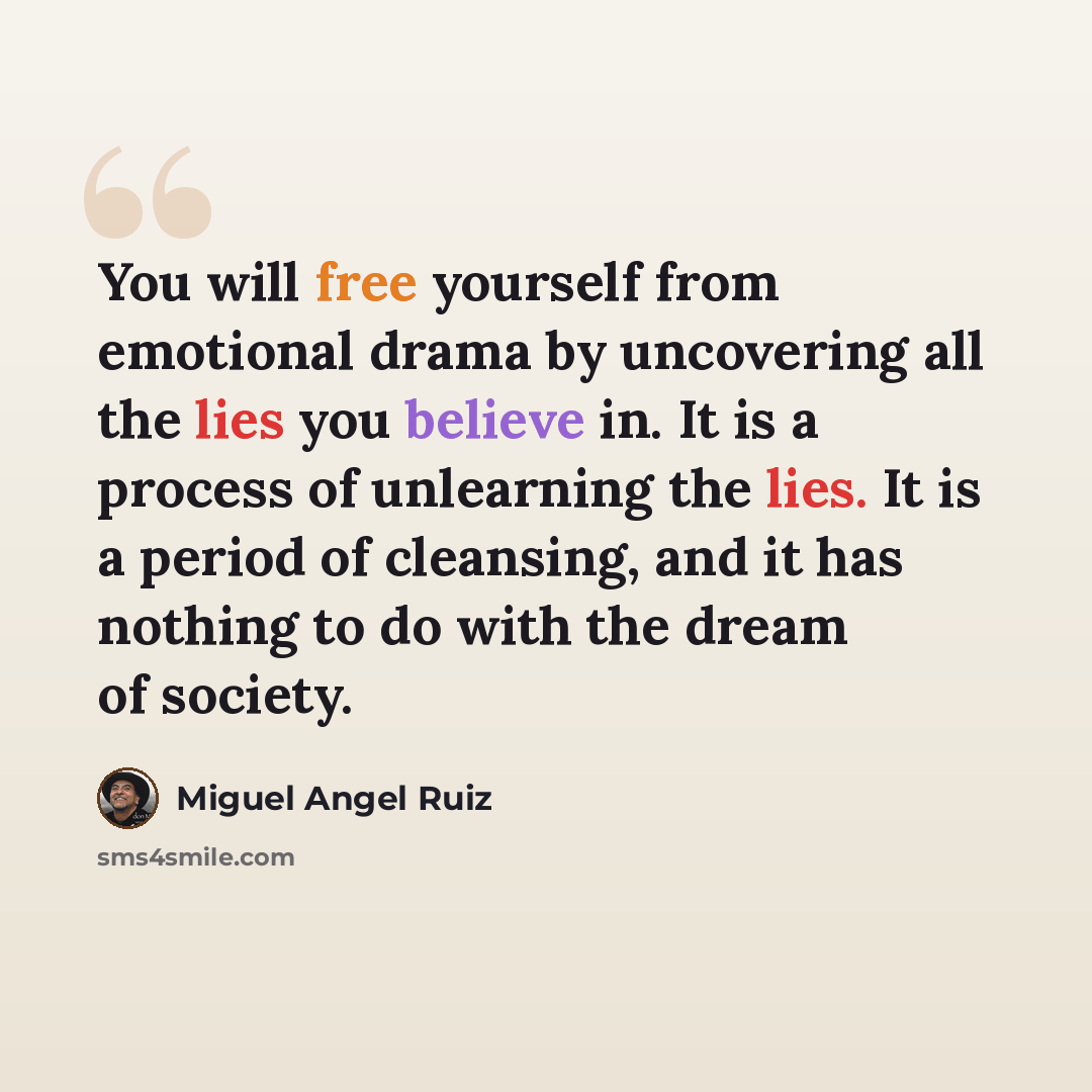 “You will free yourself from emotional drama by uncovering all the lies you believe in. It is a process of unlearning the lies. It is a period of cleansing, and it has nothing to do with the dream of society.” quote by Miguel Angel Ruiz