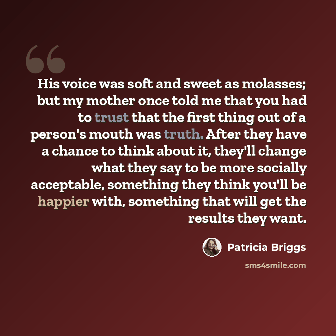 “His voice was soft and sweet as molasses; but my mother once told me that you had to trust that the first thing out of a person's mouth was truth. After they have a chance to think about it, they'll change what they say to be more socially acceptable, something they think you'll be happier with…” quote by Patricia Briggs