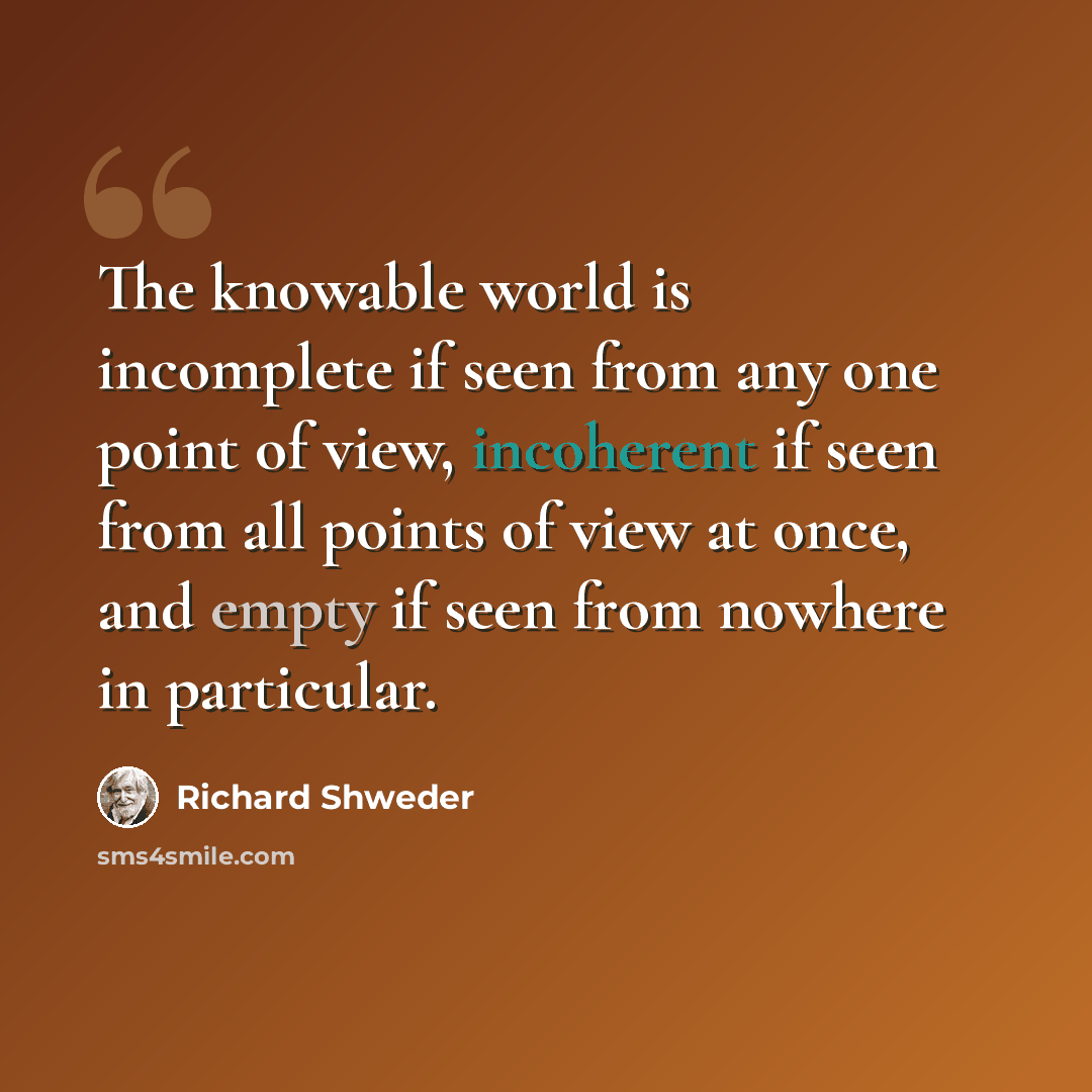 “The knowable world is incomplete if seen from any one point of view, incoherent if seen from all points of view at once, and empty if seen from nowhere in particular.” quote by Richard Shweder