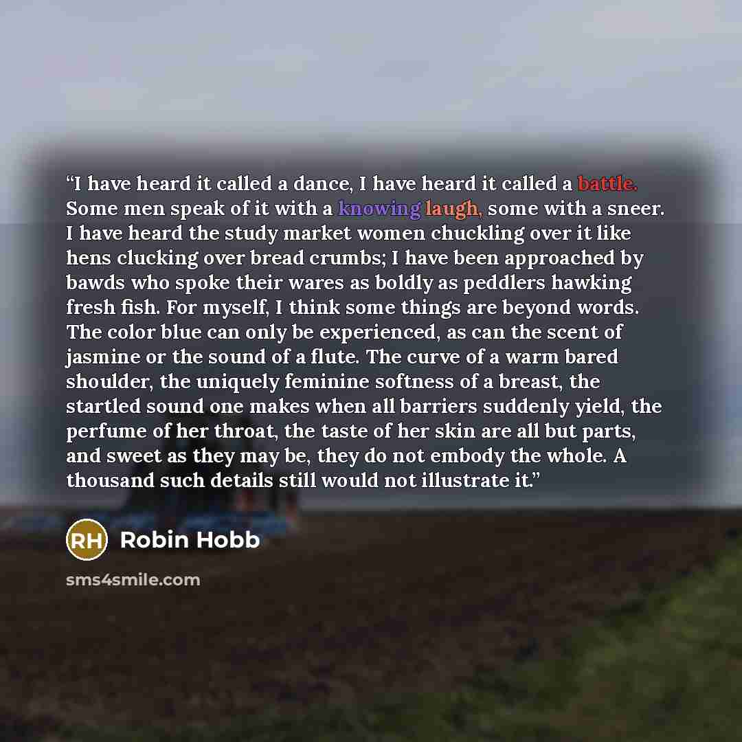 “I have heard it called a dance, I have heard it called a battle. Some men speak of it with a knowing laugh, some with a sneer. I have heard the study market women chuckling over it like hens clucking over bread crumbs; I have been approached by bawds who spoke their wares as boldly as peddlers…” quote by Robin Hobb